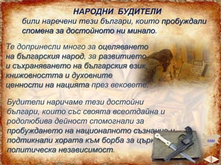 НАРОДНИ БУДИТЕЛИ
били наречени тези българи, които пробуждали
спомена за достойното ни минало.
Те допринесли много за оцеляването
на българския народ, за развитието
и съхраняването на българския език,
книжовността и духовните
ценности на нацията през вековете.
Будители наричаме тези достойни
българи, които със своята всеотдайна и
родолюбива дейност спомогнали за
пробуждането на националното съзнание и
подтикнали хората към борба за църковна и
политическа независимост.

план

 