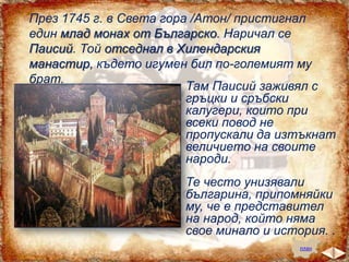 През 1745 г. в Света гора /Атон/ пристигнал
един млад монах от Българско. Наричал се
Паисий. Той отседнал в Хилендарския
манастир, където игумен бил по-големият му
брат.
Там Паисий заживял с
гръцки и сръбски
калугери, които при
всеки повод не
пропускали да изтъкнат
величието на своите
народи.
Те често унизявали
българина, припомняйки
му, че е представител
на народ, който няма
свое минало и история. .
план

 