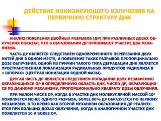ДЕЙСТВИЕ ИОНИЗИРУЮЩЕГО ИЗЛУЧЕНИЯ НА
ПЕРВИЧНУЮ СТРУКТУРУ ДНК

АНАЛИЗ ПОЯВЛЕНИЯ ДВОЙНЫХ РАЗРЫВОВ (ДР) ПРИ РАЗЛИЧНЫХ ДОЗАХ ОБЛУЧЕНИЯ ПОКАЗАЛ, ЧТО В ОБРАЗОВАНИИ ДР ПРИНИМАЮТ УЧАСТИЕ ДВА МЕХАНИЗМА.
ЧАСТЬ ДР ЯВЛЯЕТСЯ СЛЕДСТВИЕМ ОДНОВРЕМЕННОГО ПЕРЕРЕЗАНИЯ ДВУХ
НИТЕЙ ДНК В ОДНОМ МЕСТЕ, И ПОЯВЛЕНИЕ ТАКИХ РАЗРЫВОВ ПРОПОРЦИНАЛЬНО
ДОЗЕ ОБЛУЧЕНИЯ. ОДНОЙ ИЗ ПРИЧИН ТАКОГО ТИПА ДЕГРАДАЦИИ ДНК ЯВЛЯЕТСЯ
ПРОСТРАНСТВЕННАЯ ЛОКАЛИЗАЦИЯ РАДИКАЛЬНЫХ ПРОДУКТОВ РАДИОЛИЗА В
« ШПОРАХ» (ЦЕНТРАХ ИОНИЗАЦИИ ВОДНОЙ ФАЗЫ).
ДРУГАЯ ЧАСТЬ ДР ЯВЛЯЕТСЯ СЛЕДСТВИЕМ ПОПАДАНИЯ ДВУХ НЕЗАВИСИМО
ОБРАЗУЮЩИХСЯ ОР В ОПРЕДЕЛЕННУЮ ОБЛАСТЬ ДНК. ЧИСЛО ДР, ОБРАЗУЮЩИХСЯ ПО ДАННОМУ МЕХАНИЗМУ, ПРОПОРЦИОНАЛЬНО КВАДРАТУ ДОЗЫ ОБЛУЧЕНИЯ.
ПРИ МАЛОМ ЧИСЛЕ ОР, КОГДА В УЧАСТКЕ ДНК МОЛЕКУЛЯРНОЙ МАССОЙ 106
ПОЯВЛЯЕТСЯ МЕНЕЕ ОДНОГО РАЗРЫВА, БОЛЕЕ 90% ДР ОБРАЗУЕТСЯ ПО ПЕРВОМУ
МЕХАНИЗМУ, В ТО ВРЕМЯ КАК ВТОРОЙ МЕХАНИЗМ ОБРАЗОВАНИЯ ДР РЕАЛИЗУЕТСЯ ПРИ БОЛЬШИХ ДОЗАХ ОБЛУЧЕНИЯ, КОГДА В АНАЛОГИЧНОМ УЧАСТКЕ ДНК
ПОЯВЛЯЕТСЯ 10 И БОЛЕЕ ОР.

 