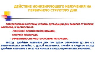 ДЕЙСТВИЕ ИОНИЗИРУЮЩЕГО ИЗЛУЧЕНИЯ НА
ПЕРВИЧНУЮ СТРУКТУРУ ДНК

ОПРЕДЕЛЯЕМЫЙ В КЛЕТКАХ УРОВЕНЬ ДЕГРАДАЦИИ ДНК ЗАВИСИТ ОТ МНОГИХ
ФАКТОРОВ, В ЧАСТНОСТИ ОТ:
- ЛИНЕЙНОЙ ПЛОТНОСТИ ИОНИЗАЦИИ;
- НАЛИЧИЯ КИСЛОРОДА;
- ЭФФЕКТИВНОСТИ РАБОТЫ СИСТЕМЫ РЕПАРАЦИИ.

ВЫХОД ДВОЙНЫХ РАЗРЫВОВ ДНК ПРИ ДОЗАХ ОБЛУЧЕНИЯ ДО 500 сГр
УВЕЛИЧИВАЕТСЯ ЛИНЕЙНО С ДОЗОЙ ОБЛУЧЕНИЯ, ПРИЧЁМ В СРЕДНЕМ ВЫХОД
ДВОЙНЫХ РАЗРЫВОВ В 10-20 РАЗ МЕНЬШЕ ВЫХОДА ОДНОНИТЕВЫХ РАЗРЫВОВ.

 