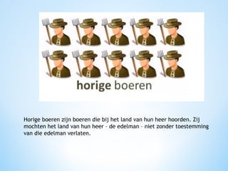 Horige boeren zijn boeren die bij het land van hun heer hoorden. Zij
mochten het land van hun heer – de edelman – niet zonder toestemming
van die edelman verlaten.

 