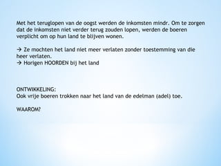 Met het teruglopen van de oogst werden de inkomsten mindr. Om te zorgen
dat de inkomsten niet verder terug zouden lopen, werden de boeren
verplicht om op hun land te blijven wonen.
 Ze mochten het land niet meer verlaten zonder toestemming van die
heer verlaten.
 Horigen HOORDEN bij het land

ONTWIKKELING:
Ook vrije boeren trokken naar het land van de edelman (adel) toe.
WAAROM?

 