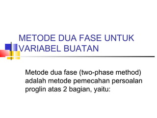 METODE DUA FASE UNTUK
VARIABEL BUATAN
Metode dua fase (two-phase method)
adalah metode pemecahan persoalan
proglin atas 2 bagian, yaitu:

 