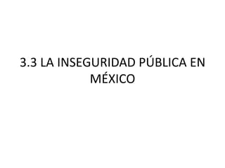 3.3 LA INSEGURIDAD PÚBLICA EN
MÉXICO

 