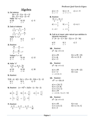 Profesor: José García López

Algebra

a) x > 5
d) x < 4

1. Del sistema:
3(x + 2) - 3 (y - 4) = 12
2(x - 3) + 4 (y - 3) = 8
Hallar "5x + y"
a) 20
b) 10
c) -5
d) 1
e) 0
1



5



x2

3
xy
9



4x  1
5

8

8
x





12
y

30
y

c) 7

a) 0
d) 3

3

7

c) 12

b) 20
e) 60

c) 30

a) x IR
c) x = 2
e) x -; 4

5. Resolver:
7(18 - x) - 6(3 - 5x) = -(7x + 9) - 3(2x + 5) - 12
a) 1
b) 2
c) -3
d) 4
e) -4

a)
b)
c)
d)
e)

1

9

1

e)  ; -9 
2





b) 2; - 

c) 2;

1

9

5

x4
2



x3
3



b) x IR - {2}
d) x 

x  [-8; 7]
x  [7; 8]
x  [-1; 1]
x  IR
x  -; -8] [7; +


13. Resolver:
x2 - 2x + 4 < 0
a) x IR
c) x [-2; 2]
e) x  2

7. Resolver:


b) x IR - {3}
d) x -3; 3

12. Resolver:
-x2 - x + 56  0

6. Resolver: (x + 4)2 = 2x(5x - 1) - 7(x - 2)

x 5

c) 2

11. Resolver:
x2 - 4x + 4 < 0

x m
m  x 7m
6 

2
5
10

1


9

1

d) 2; - 
9


b) 1
e) 4

a) x IR
c) x 
e) x > 3

4. Hallar "x"

a) 2;

b) x 

10. Resolver:
x2 - 6x + 9 > 0

Indique "x + 2y"
a) 10
b) 16
d) -4
e) 20

a) 10
d) 40

c) x  1

3

9. Cuál es el mayor valor natural que satisface la
siguiente inecuación.
2 - [4 - (x - 1) + 2(x - 3)]  x - [2 - 3x]

7

3. Resolver:
x

7
3
7
e) x 
3

3x  2

d) x  2

7

Hallar "x + y"
a) 1
b) 3
d) 5
e) 9
20



7
a) x 
3

26



xy

c) x < -4

8. Resolver:

2. Dado el sistema:
x2

b) x < 5
e) 4 < x < 5

x
30

Página 1

b) x 
d) x  -; 1]

 