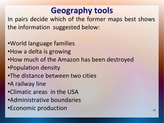 Geography tools

In pairs decide which of the former maps best shows
the information suggested below:
World language families
●How a delta is growing
●How much of the Amazon has been destroyed
●Population density
●The distance between two cities
●A railway line
●Climatic areas in the USA
●Administrative boundaries
●Economic production
●

14

 