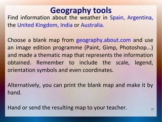 Geography tools

Find information about the weather in Spain, Argentina,
the United Kingdom, India or Australia.
Choose a blank map from geography.about.com and use
an image edition programme (Paint, Gimp, Photoshop...)
and made a thematic map that represents the information
obtained. Remember to include the scale, legend,
orientation symbols and even coordinates.
Alternatively, you can print the blank map and make it by
hand.
Hand or send the resulting map to your teacher.

15

 