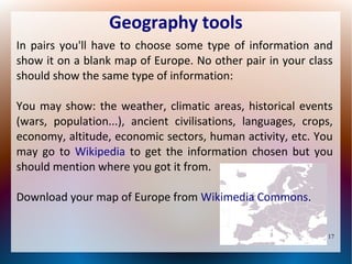 Geography tools
In pairs you'll have to choose some type of information and
show it on a blank map of Europe. No other pair in your class
should show the same type of information:
You may show: the weather, climatic areas, historical events
(wars, population...), ancient civilisations, languages, crops,
economy, altitude, economic sectors, human activity, etc. You
may go to Wikipedia to get the information chosen but you
should mention where you got it from.
Download your map of Europe from Wikimedia Commons.
17

 