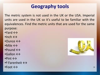 Geography tools
The metric system is not used in the UK or the USA. Imperial
units are used in the UK so it's useful to be familiar with the
equivalences. Find the metric units that are used for the same
purpose:
●Yard ↔
●Inch ↔
●Ounce ↔
●Mile ↔
●Pound ↔
●Gallon ↔
●Pint ↔
●º Farenheit ↔
●Foot ↔
18

 