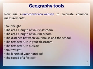 Geography tools
Now use a unit conversion website to calculate common
measurements:
Your height
●The area / length of your classroom
●The area / length of your bedroom
●The distance between your house and the school
●The temperature in your classroom
●The temperature outside
●Your weight
●The length of your notebook
●The speed of a fast car
●

19

 