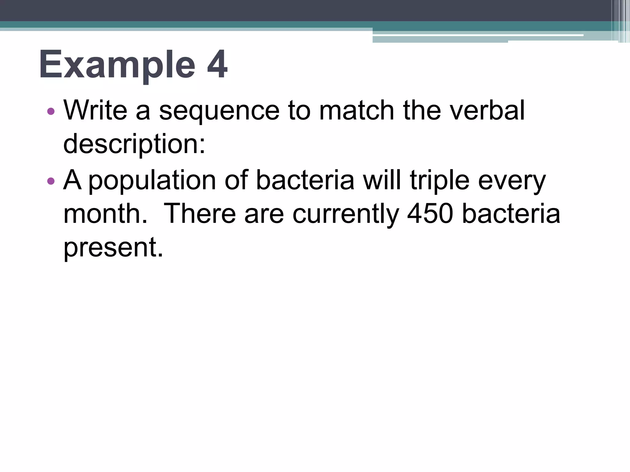 Writing Sequences 
•From a given verbal description: 
•Find the starting value – this is the 
first term 
• Find the growth/decay factor – 
multiply the first term by that # 
•Keep multiplying until you have 4 
terms 
 