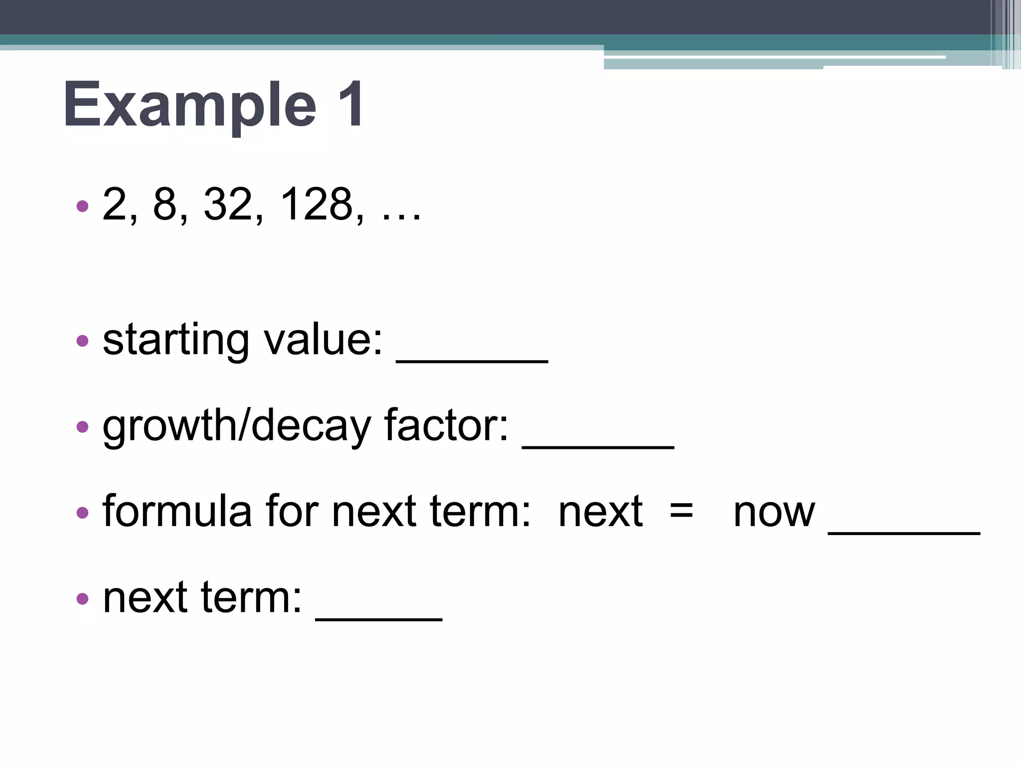 Example 1 
• 2, 8, 32, 128, … 
• starting value: ______ 
•growth/decay factor: ______ 
•formula for next term: 
next = now ______ 
• next term: _____ 
 
