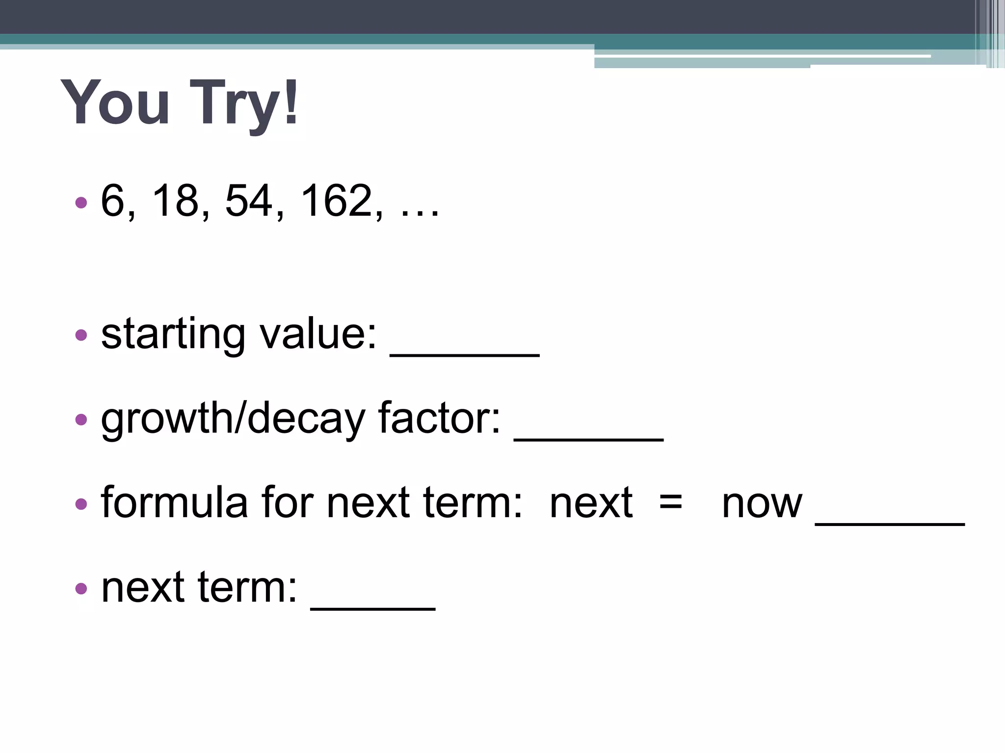 You Try! 
• 6, 18, 54, 162, … 
• starting value: ______ 
•growth/decay factor: ______ 
•formula for next term: 
next = now ______ 
• next term: _____ 
 