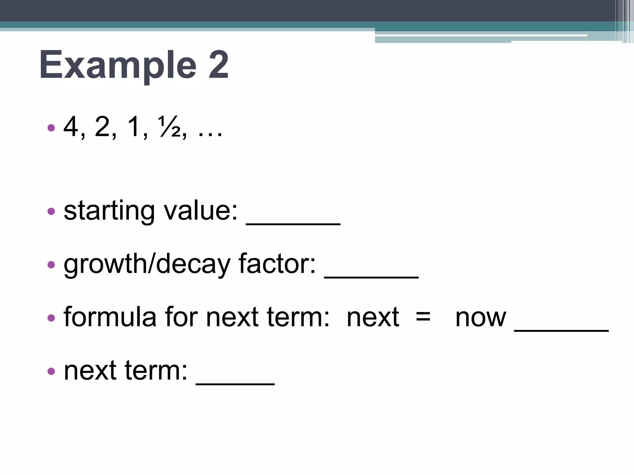 Example 2 
• 4, 2, 1, ½, … 
• starting value: ______ 
•growth/decay factor: ______ 
•formula for next term: 
next = now ______ 
• next term: _____ 
 