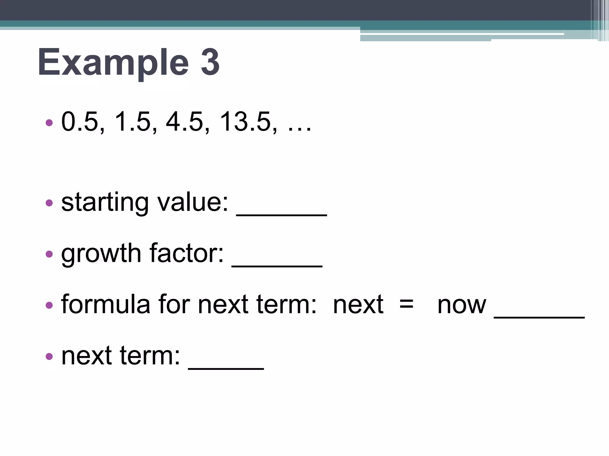 Example 3 
• 0.5, 1.5, 4.5, 13.5, … 
• starting value: ______ 
•growth factor: ______ 
•formula for next term: 
next = now ______ 
• next term: _____ 
 