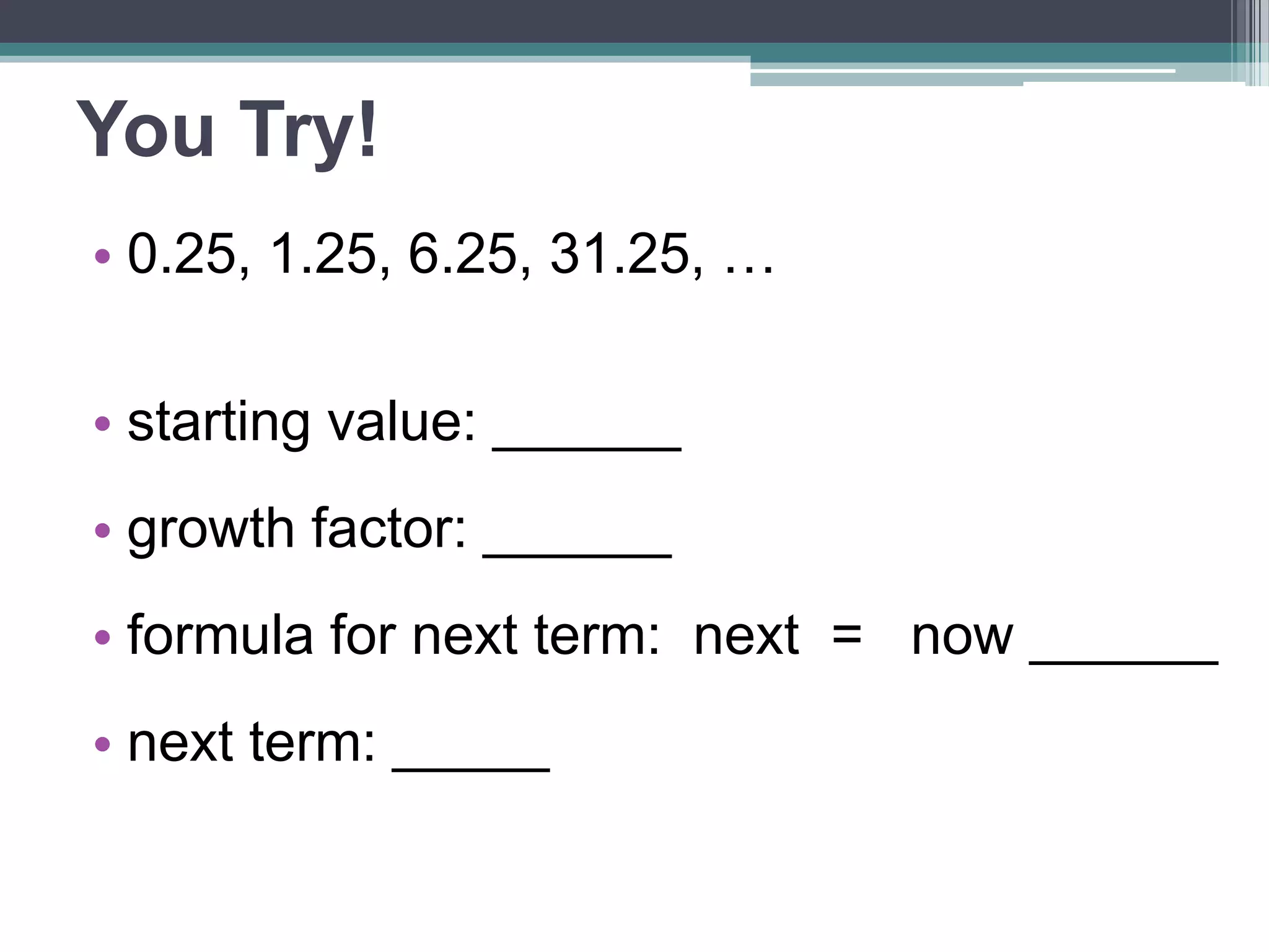 You Try! 
• 0.25, 1.25, 6.25, 31.25, … 
• starting value: ______ 
•growth factor: ______ 
•formula for next term: 
next = now ______ 
• next term: _____ 
 