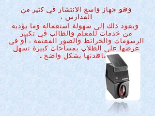 ‫وهو جهاز واسع النتشار في كثير من‬
‫المدارس ،‬
‫ويعود ذلك إلى سهولة استعماله وما يؤديه‬
‫من خدمات للمعلم والطالب في تكبير‬
‫الرسومات والخرائط والصور المعتمة ، أو في‬
‫عرضها على الطلب بمساحات كبيرة تسهل‬
‫مشاهدتها بشكل واضح .‬

 