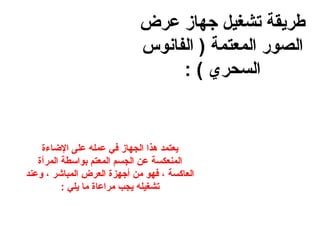 ‫طريقة تشغيل جهاز عرض‬
‫الصور المعتمة ) الفانوس‬
‫السحري ( :‬

‫يعتمد هذا الجهاز في عمله على الاضاءة‬
‫المنعكسة عن الجسم المعتم بواسطة المرآة‬
‫العاكسة ، فهو من أجهزة العرض المباشر ، وعند‬
‫تشغيله يجب مراعاة ما يلي :‬

 