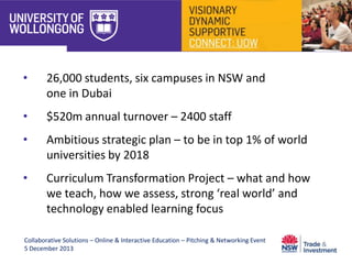 •

26,000 students, six campuses in NSW and
one in Dubai

•

$520m annual turnover – 2400 staff

•

Ambitious strategic plan – to be in top 1% of world
universities by 2018

•

Curriculum Transformation Project – what and how
we teach, how we assess, strong ‘real world’ and
technology enabled learning focus

Collaborative Solutions – Online & Interactive Education – Pitching & Networking Event
5 December 2013

 