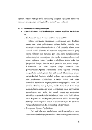 diperoleh melalui berbagai mata kuliah yang disajikan sejak para mahasiswa
memasuki jenjang perguruan tinggi di Universitas Negeri Makassar.

B. Permasalahan dan Pemecahaannya
1. Masalah-masalah yang Berhubungan dengan Kegiatan Mahasiswa
PPL
a. Silabus danRencana Pelaksanaan Pembelajaran (RPP)
Silabus merupakan perencanaan pembelajaran yang dijadikan
acuan guru untuk melaksanakan kegiatan belajar mengajar agar
mencapai kompetensi yang diharapkan. Oleh karena itu, silabus harus
disusun secara sistematis dan berisikan komponen-komponen yang
saling berkaitan dan memandu para guru yang menggunakannya
dalam mengelola pembelajaran, yaitu standar kompetensi, kompetensi
dasar, indikator, materi, langkah pembelajaran (tatap muka dan
pengalaman belajar), alokasi waktu, penilaian dan sumber belajar.
Keberhasilan

dari

suatu

perencanaannya.Apabila

kegiatan

sangat

perencanaan suatu

ditentukan

oleh

kegiatan dirancang

dengan baik, maka kegiatan akan lebih mudah dilaksanakan, terarah
serta terkendali. Demikian pula halnya dalam proses belajar mengajar,
agar pelaksanaan pembelajaran terlaksana dengan baik maka
diperlukan perencanaan program pembelajaran yang baik.Dalam RPP
memuat identitas mata pelajaran, standar kompetensi, kompetensi
dasar, indikator pencapaian, tujuan pembelajaran, materi ajar, kegiatan
pembelajaran yang terdiri dari model, metode dan pendekatan
pembelajaran serta skenario pembelajaran yang terdiri dari kegiatan
awal, kegiatan inti dan kegiatan penutup dari materi dan biasanya
terlampir penilaian proses belajar, alat/sumber belajar, dan penilaian
yang dilakukan sebelum dan sesudah tiap satu pertemuan.
b. Penyusunan Skenario Pembelajaran
Dari hasil observasi awal ditemui metode pembelajaran yang
digunakan oleh beberapa guru mata diklat masih menggunakan proses

2

 