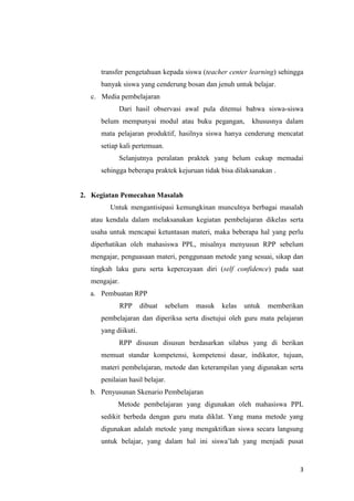 transfer pengetahuan kepada siswa (teacher center learning) sehingga
banyak siswa yang cenderung bosan dan jenuh untuk belajar.
c. Media pembelajaran
Dari hasil observasi awal pula ditemui bahwa siswa-siswa
belum mempunyai modul atau buku pegangan,

khususnya dalam

mata pelajaran produktif, hasilnya siswa hanya cenderung mencatat
setiap kali pertemuan.
Selanjutnya peralatan praktek yang belum cukup memadai
sehingga beberapa praktek kejuruan tidak bisa dilaksanakan .

2. Kegiatan Pemecahan Masalah
Untuk mengantisipasi kemungkinan munculnya berbagai masalah
atau kendala dalam melaksanakan kegiatan pembelajaran dikelas serta
usaha untuk mencapai ketuntasan materi, maka beberapa hal yang perlu
diperhatikan oleh mahasiswa PPL, misalnya menyusun RPP sebelum
mengajar, penguasaan materi, penggunaan metode yang sesuai, sikap dan
tingkah laku guru serta kepercayaan diri (self confidence) pada saat
mengajar.
a. Pembuatan RPP
RPP

dibuat

sebelum

masuk

kelas

untuk

memberikan

pembelajaran dan diperiksa serta disetujui oleh guru mata pelajaran
yang diikuti.
RPP disusun disusun berdasarkan silabus yang di berikan
memuat standar kompetensi, kompetensi dasar, indikator, tujuan,
materi pembelajaran, metode dan keterampilan yang digunakan serta
penilaian hasil belajar.
b. Penyusunan Skenario Pembelajaran
Metode pembelajaran yang digunakan oleh mahasiswa PPL
sedikit berbeda dengan guru mata diklat. Yang mana metode yang
digunakan adalah metode yang mengaktifkan siswa secara langsung
untuk belajar, yang dalam hal ini siswa’lah yang menjadi pusat

3

 