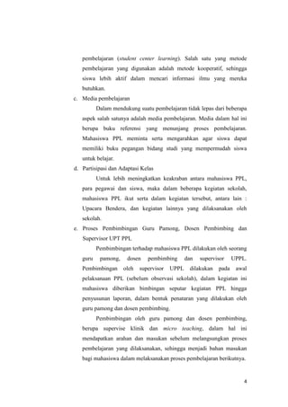 pembelajaran (student center learning). Salah satu yang metode
pembelajaran yang digunakan adalah metode kooperatif, sehingga
siswa lebih aktif dalam mencari informasi ilmu yang mereka
butuhkan.
c. Media pembelajaran
Dalam mendukung suatu pembelajaran tidak lepas dari beberapa
aspek salah satunya adalah media pembelajaran. Media dalam hal ini
berupa buku referensi yang menunjang proses pembelajaran.
Mahasiswa PPL meminta serta mengarahkan agar siswa dapat
memiliki buku pegangan bidang studi yang mempermudah siswa
untuk belajar.
d. Partisipasi dan Adaptasi Kelas
Untuk lebih meningkatkan keakraban antara mahasiswa PPL,
para pegawai dan siswa, maka dalam beberapa kegiatan sekolah,
mahasiswa PPL ikut serta dalam kegiatan tersebut, antara lain :
Upacara Bendera, dan kegiatan lainnya yang dilaksanakan oleh
sekolah.
e. Proses Pembimbingan Guru Pamong, Dosen Pembimbing dan
Supervisor UPT PPL
Pembimbingan terhadap mahasiswa PPL dilakukan oleh seorang
guru

pamong,

Pembimbingan

dosen
oleh

pembimbing

supervisor

UPPL

dan

supervisor

dilakukan

pada

UPPL.
awal

pelaksanaan PPL (sebelum observasi sekolah), dalam kegiatan ini
mahasiswa diberikan bimbingan seputar kegiatan PPL hingga
penyusunan laporan, dalam bentuk penataran yang dilakukan oleh
guru pamong dan dosen pembimbing.
Pembimbingan oleh guru pamong dan dosen pembimbing,
berupa supervise klinik dan micro teaching, dalam hal ini
mendapatkan arahan dan masukan sebelum melangsungkan proses
pembelajaran yang dilaksanakan, sehingga menjadi bahan masukan
bagi mahasiswa dalam melaksanakan proses pembelajaran berikutnya.

4

 
