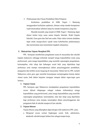 f. Pelaksaanaan dan Ulasan Pendidikan Mata Pelajaran
Kurikulum

pendidikan

di

SMK

Negeri

1

Bantaeng

menggunakan kurikulum spektrum, dimana setiap standar kompetensi
wajib diselesaikan sebelum lanjut ke standar kompetensi yang lain.
Masalah-masalah yang terjadi di SMK Negeri 1 Bantaeng dapat
diatasi berkat kerja sama antara Kepala Sekolah, Wakil Kepala
Sekolah, Guru-guru dan Staf tata usaha. Pada waktu tertentu diadakan
rapat untuk mengevaluasi sejauh mana keberhasilan pelaksanaanya
dan merumuskan atau menentukan langkah selanjutnya.

C. Maksud dan Tujuan Mengikuti PPL
PPL bertujuan memberikan pengalaman nyata di masyarakat dan sekolah
kepada mahasiswa sehingga terbentuk menjadi tenaga kependidikan nyata yang
professional, yaitu tenaga kependidikan yang memiliki seperangkat pengetahuan,
keterampilan, nilai sikap dan hubungan sosial baik yang diperlukan bagi
profesinya serta mampu menerapkannya dalam penyelenggaraan pendidikan,
pengajaran dan terlibat secara langsung di masyarakat. Dalam hal ini, PPL melatih
Mahasiswa calon guru agar memiliki kemampuan memperagakan kinerja dalam
situasi nyata, baik dalam kegiatan mengajar maupun dalam tugas-tugas guru
lainnya.
1. Tujuan Umum
PPL bertujuan agar Mahasiswa mendapatkan pengalaman kependidikan
secara

faktual

dilapangan

sebagai

wahana

terbentuknya

tenaga

kependidikan yang professional, yaitu tenaga kependidikan yang memiliki
seperangkat pengetahuan, keterampilan, nilai dan sikap yang diperlukan
bagi profesinya serta mampu menerapkan dalam penyelenggaraan dan
pengajaran baik di sekolah maupun di luar sekolah.
2. Tujuan Khusus
Tujuan khusus yang diharapkan dapat dicapai oleh mahasiswa PPL yaitu:
a. Mengenal secara cermat lingkungan sosial, fisik, adminstrasi,
akademik sekolah/tempat latihan lain sebagai tempat kerja.

5

 