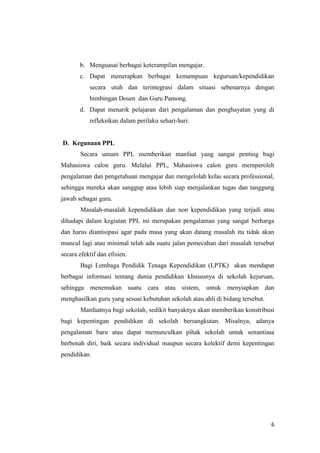 b. Menguasai berbagai keterampilan mengajar.
c. Dapat menerapkan berbagai kemampuan keguruan/kependidikan
secara utuh dan terintegrasi dalam situasi sebenarnya dengan
bimbingan Dosen dan Guru Pamong.
d. Dapat menarik pelajaran dari pengalaman dan penghayatan yang di
refleksikan dalam perilaku sehari-hari.

D. Kegunaan PPL
Secara umum PPL memberikan manfaat yang sangat penting bagi
Mahasiswa calon guru. Melalui PPL, Mahasiswa calon guru memperoleh
pengalaman dan pengetahuan mengajar dan mengelolah kelas secara professional,
sehingga mereka akan sanggup atau lebih siap menjalankan tugas dan tanggung
jawab sebagai guru.
Masalah-masalah kependidikan dan non kependidikan yang terjadi atau
dihadapi dalam kegiatan PPL ini merupakan pengalaman yang sangat berharga
dan harus diantisipasi agar pada masa yang akan datang masalah itu tidak akan
muncul lagi atau minimal telah ada suatu jalan pemecahan dari masalah tersebut
secara efektif dan efisien.
Bagi Lembaga Pendidik Tenaga Kependidikan (LPTK) akan mendapat
berbagai informasi tentang dunia pendidikan khususnya di sekolah kejuruan,
sehingga menemukan suatu cara atau sistem, untuk menyiapkan dan
menghasilkan guru yang sesuai kebutuhan sekolah atau ahli di bidang tersebut.
Manfaatnya bagi sekolah, sedikit banyaknya akan memberikan konstribusi
bagi kepentingan pendidikan di sekolah bersangkutan. Misalnya, adanya
pengalaman baru atau dapat memunculkan pihak sekolah untuk senantiasa
berbenah diri, baik secara individual maupun secara kolektif demi kepentingan
pendidikan.

6

 