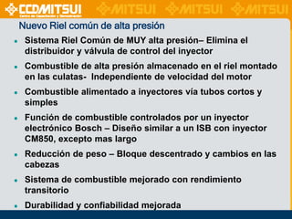 Nuevo Riel común de alta presión
●

Sistema Riel Común de MUY alta presión– Elimina el
distribuidor y válvula de control del inyector

●

Combustible de alta presión almacenado en el riel montado
en las culatas- Independiente de velocidad del motor

●

Combustible alimentado a inyectores vía tubos cortos y
simples

●

Función de combustible controlados por un inyector
electrónico Bosch – Diseño similar a un ISB con inyector
CM850, excepto mas largo

●

Reducción de peso – Bloque descentrado y cambios en las
cabezas

●

Sistema de combustible mejorado con rendimiento
transitorio

●

Durabilidad y confiabilidad mejorada

 
