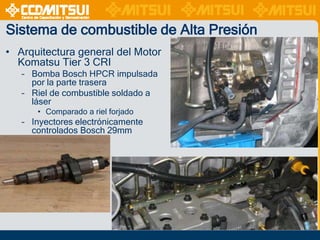 Sistema de combustible de Alta Presión
• Arquitectura general del Motor
Komatsu Tier 3 CRI
– Bomba Bosch HPCR impulsada
por la parte trasera
– Riel de combustible soldado a
láser
• Comparado a riel forjado

– Inyectores electrónicamente
controlados Bosch 29mm

 