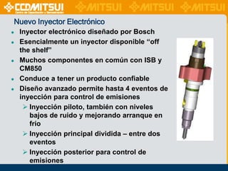 Nuevo Inyector Electrónico
●
●
●
●
●

Inyector electrónico diseñado por Bosch
Esencialmente un inyector disponible “off
the shelf”
Muchos componentes en común con ISB y
CM850
Conduce a tener un producto confiable
Diseño avanzado permite hasta 4 eventos de
inyección para control de emisiones
 Inyección piloto, también con niveles
bajos de ruido y mejorando arranque en
frío
 Inyección principal dividida – entre dos
eventos
 Inyección posterior para control de
emisiones

 