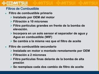 Filtros de Combustible
●

Filtro de combustible primario
 Instalado por OEM del motor
 Filtración a 10 micrones
 Filtra partículas grandes en frente de la bomba de
elevación.
 Incorpora en un solo sensor el separador de agua y
Agua en combustible (WIF)
 Se cambia a la misma vez que el filtro de aceite

●

Filtro de combustible secundario
 Instalado en motor o montado remotamente por OEM
 Filtración a 2 micrones
 Filtra partículas finas delante de la bomba de alta
presión
 Se reemplaza cada dos cambio de filtro de aceite

 