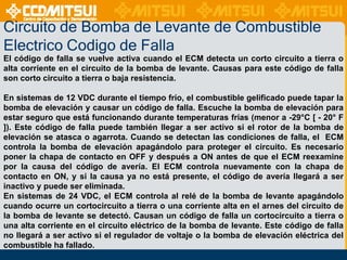 Circuito de Bomba de Levante de Combustible
Electrico Codigo de Falla
El código de falla se vuelve activa cuando el ECM detecta un corto circuito a tierra o
alta corriente en el circuito de la bomba de levante. Causas para este código de falla
son corto circuito a tierra o baja resistencia.
En sistemas de 12 VDC durante el tiempo frío, el combustible gelificado puede tapar la
bomba de elevación y causar un código de falla. Escuche la bomba de elevación para
estar seguro que está funcionando durante temperaturas frías (menor a -29°C [ - 20° F
]). Este código de falla puede también llegar a ser activo si el rotor de la bomba de
elevación se atasca o agarrota. Cuando se detectan las condiciones de falla, el ECM
controla la bomba de elevación apagándolo para proteger el circuito. Es necesario
poner la chapa de contacto en OFF y después a ON antes de que el ECM reexamine
por la causa del código de avería. El ECM controla nuevamente con la chapa de
contacto en ON, y si la causa ya no está presente, el código de avería llegará a ser
inactivo y puede ser eliminada.
En sistemas de 24 VDC, el ECM controla al relé de la bomba de levante apagándolo
cuando ocurre un cortocircuito a tierra o una corriente alta en el arnes del circuito de
la bomba de levante se detectó. Causan un código de falla un cortocircuito a tierra o
una alta corriente en el circuito eléctrico de la bomba de levante. Este código de falla
no llegará a ser activo si el regulador de voltaje o la bomba de elevación eléctrica del
combustible ha fallado.

 