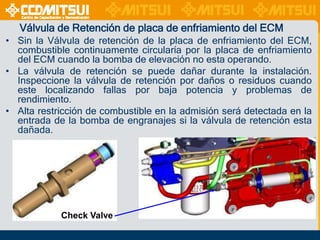 Válvula de Retención de placa de enfriamiento del ECM
• Sin la Válvula de retención de la placa de enfriamiento del ECM,
combustible continuamente circularía por la placa de enfriamiento
del ECM cuando la bomba de elevación no esta operando.
• La válvula de retención se puede dañar durante la instalación.
Inspeccione la válvula de retención por daños o residuos cuando
este localizando fallas por baja potencia y problemas de
rendimiento.
• Alta restricción de combustible en la admisión será detectada en la
entrada de la bomba de engranajes si la válvula de retención esta
dañada.

Check Valve

 