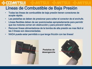 Líneas de Combustible de Baja Presión
•
•
•
•
•

Todas las líneas de combustible de baja presión tienen conectores de
acople rápido.
Las pestañas se deben de presionar para soltar el conector de el enchufe.
Líneas flexibles deben de ser posicionadas apropiadamente para permitir
que los motores corran sin obstrucción y para prevenir daños.
Remover líneas alimentadoras de la bomba de alta presión es mas fácil si
las 3 líneas son desconectadas.
NADA puede estar permitido a que tenga fricción con las líneas!

Pestañas de
desenganche

 
