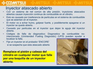 Inyector atascado abierto
•
•
•
•
•
•

Con un sistema de riel común de alta presión, inyectores atascados
abiertos causan inyección continua de combustible en el cilindro.
Esto es causado por trasferencia de partículas en el sistema de combustible
que se asientan en el inyector.
El motor va a echar humo, golpear fuerte, y posiblemente apagarse si un
inyector se queda abierto.
Causado por partículas en el inyector que dejan la aguja del inyector
abierta.
Códigos de falla de diagnostico: Diagnostico de combustible nointencionado (Unintended Fueling Diagnostic) (UFD) pueden ayudar a
localizar la falla.
Fije un inyector en el probador „ENCORE‟
si se sospecha que esta atascado abierto

Remplace el pistón y cabeza del
cilindro en cualquier motor que falle
por una boquilla de un inyector
abierta.

 