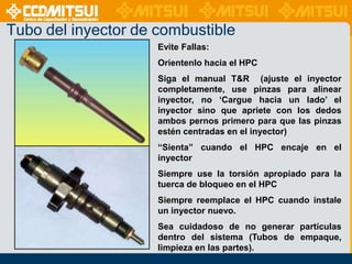 Tubo del inyector de combustible
Evite Fallas:
Orientenlo hacia el HPC
Siga el manual T&R (ajuste el inyector
completamente, use pinzas para alinear
inyector, no „Cargue hacia un lado‟ el
inyector sino que apriete con los dedos
ambos pernos primero para que las pinzas
estén centradas en el inyector)
“Sienta” cuando el HPC encaje en el
inyector
Siempre use la torsión apropiado para la
tuerca de bloqueo en el HPC
Siempre reemplace el HPC cuando instale
un inyector nuevo.

Sea cuidadoso de no generar partículas
dentro del sistema (Tubos de empaque,
limpieza en las partes).

 