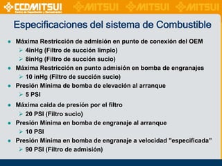 Especificaciones del sistema de Combustible
● Máxima Restricción de admisión en punto de conexión del OEM
 4inHg (Filtro de succión limpio)
 8inHg (Filtro de succión sucio)
● Máxima Restricción en punto admisión en bomba de engranajes
 10 inHg (Filtro de succión sucio)
● Presión Mínima de bomba de elevación al arranque
 5 PSI
● Máxima caida de presión por el filtro
 20 PSI (Filtro sucio)
● Presión Mínima en bomba de engranaje al arranque
 10 PSI
● Presión Mínima en bomba de engranaje a velocidad "especificada”
 90 PSI (Filtro de admisión)

 