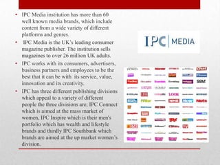 • IPC Media institution has more than 60
well known media brands, which include
content from a wide variety of different
platforms and genres.
• IPC Media is the UK‟s leading consumer
magazine publisher. The institution sells
magazines to over 26 million UK adults.
• IPC works with its consumers, advertisers,
business partners and employees to be the
best that it can be with its service, value,
innovation and its creativity.
• IPC has three different publishing divisions
which appeal to a variety of different
people the three divisions are; IPC Connect
which is aimed at the mass market of
women, IPC Inspire which is their men's
portfolio which has wealth and lifestyle
brands and thirdly IPC Southbank which
brands are aimed at the up market women‟s
division.

 