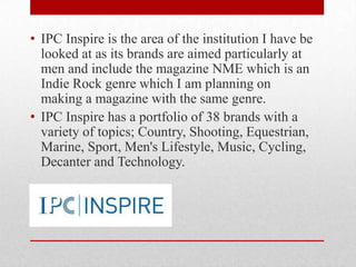 • IPC Inspire is the area of the institution I have be
looked at as its brands are aimed particularly at
men and include the magazine NME which is an
Indie Rock genre which I am planning on
making a magazine with the same genre.
• IPC Inspire has a portfolio of 38 brands with a
variety of topics; Country, Shooting, Equestrian,
Marine, Sport, Men's Lifestyle, Music, Cycling,
Decanter and Technology.

 