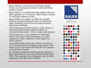 • Bauer Media is one division of the Bauer Media
Group. It is the largest privately owned publishing
group in Europe.
• Bauer Media is a worldwide media empire with over
300 magazines in 15 countries, offers online versions,
TV and radio stations as well.
• Bauer Media was created in 2008. It is a multiplatform media group based in the UK which has
many companies involved in two main divisions:
Magazines and Radio.
• The media group in built up from a wide variety of
influential media brands and has millions of
“personal relationships” with its readers and listeners.
• The business has a wide portfolio of influential
brands which gives them advantages over other
magazine or radio competitors as the appeal to a
wider audience.
• The media brands history goes all the way back to
1953 with the launch of Angling Times and in 1956
Motor Cycle News which are both still very popular
and well known brands.
• In 1994 they bought the small magazine called For
Him which lead on to become the best-selling brand
FHM. The institution has continued to take on other
magazines since then such as MOJO.

 