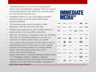 •

•

•

•
•

•

“Immediate Media Co is an award winning special
interest and content platform company” they have and are
still creating platforms that enhance the way that people
are involved with what they love.
Immediate Media Co is one of the biggest consumer
media businesses in the UK and the third largest
magazine publisher.
The institutions main goal is the quality of their
magazines which they aim to be very high.
Monthly their magazines are sold to multi-millions of
people and have over one million subscribers.
They have 36 websites, 58 magazines and over 70 brands.
They sell over 70 million magazines a year and are
viewed by 22 million people online every month.
They combine editorial quality with the ability to deliver
multi platform content. Their vision is to turn “special
interests into life long passions” by creating valuable
brands. The brand areas that they focus on are
Active, Craft, Food, Gardens &
Nature, Hair, History, Lifestyle, Parenting, Science, Trave
l, TV, Weddings, Youth & Children„s, different
magazines filter into these such as Top of the Pops music
magazine fit in to the Youth & Children's categories as
that is their target audience.

 