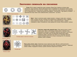 Значення символів на писанках
Сонце. Життя давніх людей було дуже складним. Важко було пережити холодну зиму,
дочекатись нового врожаю. Прихід довгожданої весни сприймався як народження нового сонця,
визволення небесного світила від сил темряви. Тому із символом сонця пов'язано все найкраще,
що є в людському житті. Серед язичницьких богів Дажбог - сонячний бог - був одним із головних. У
християнстві сонце також стало символом Бога, оскільки Бог - це світло.
Символи сонця на писанках

Хрест . Один із сонячних знаків, символ всесвіту, чотирьох сторін світу, чотирьох
вітрів, чотирьох пір року. Походить від схематичного зображення птаха, в давнину
сонце уявлялось птицею, що летить по небу. У християнстві хрест - символ
страждання, смерті й воскресіння, яким церква все починає, благословляє і освячує.

Писанка з хрестом

Різновиди сварги та свастики на писанках

Свастика, сварга або ламаний хрест. Знак святого вогню, сонця і
вічного руху. Один із найстаріших знаків узагалі. Найперші його
зображення знаходять на виробах первісних мисливців, а це близько
тридцяти тисяч років тому! За народними уявленнями сварга
провіщала добро і захищала від темних сил. Різновиди свастики
широко використовуються не лише у писанкарстві, а й у вишивці,
кераміці, різьбі по дереву.

Писанка зі сваргою

Ружа, рожа, розета, зірка. Символізує сонце і вранішню зорю. Містить в собі косий хрест,
прямий хрест, а також лівосторонню і правосторонню свастики. В народній символіці - незмінний
символ любові. Подарувати писанку з ружею означало освідчитися в коханні.
Різновид зірки
Писанка із зіркою

 