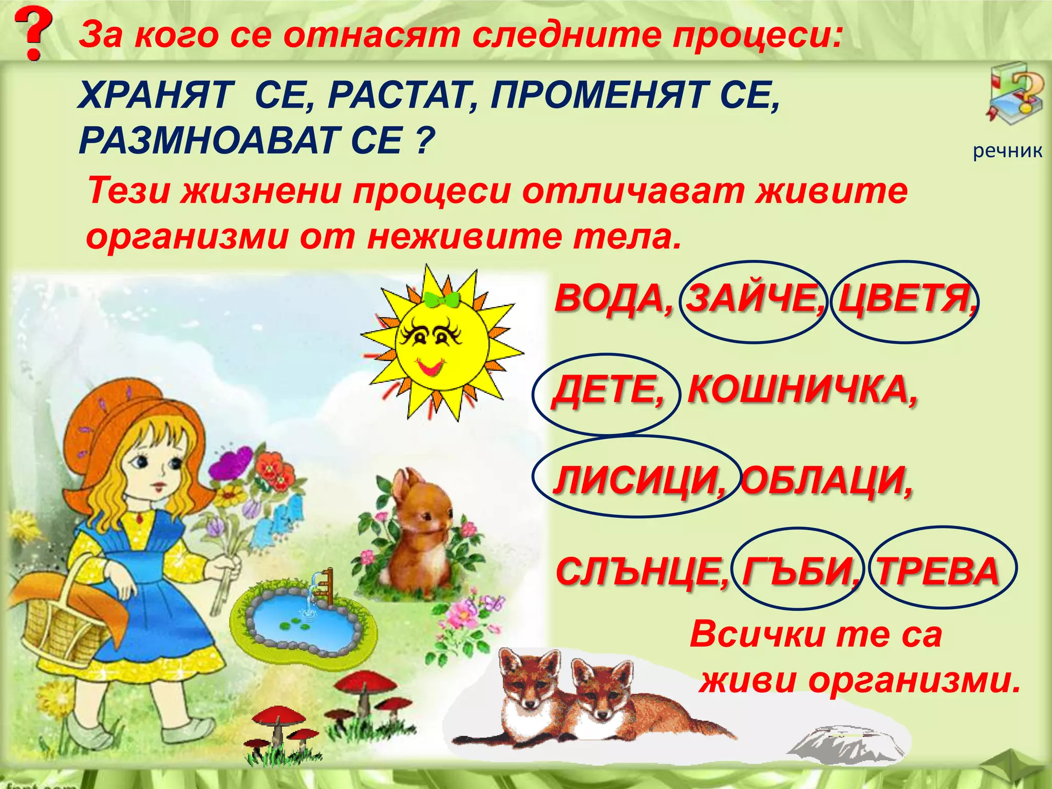 За кого се отнасят следните процеси:
ХРАНЯТ СЕ, РАСТАТ, ПРОМЕНЯТ СЕ,
РАЗМНОАВАТ СЕ ?
Тези жизнени процеси отличават живите
организми от неживите тела.

речник

ВОДА, ЗАЙЧЕ, ЦВЕТЯ,
ДЕТЕ, КОШНИЧКА,
ЛИСИЦИ, ОБЛАЦИ,
СЛЪНЦЕ, ГЪБИ, ТРЕВА
Всички те са
живи организми.

 