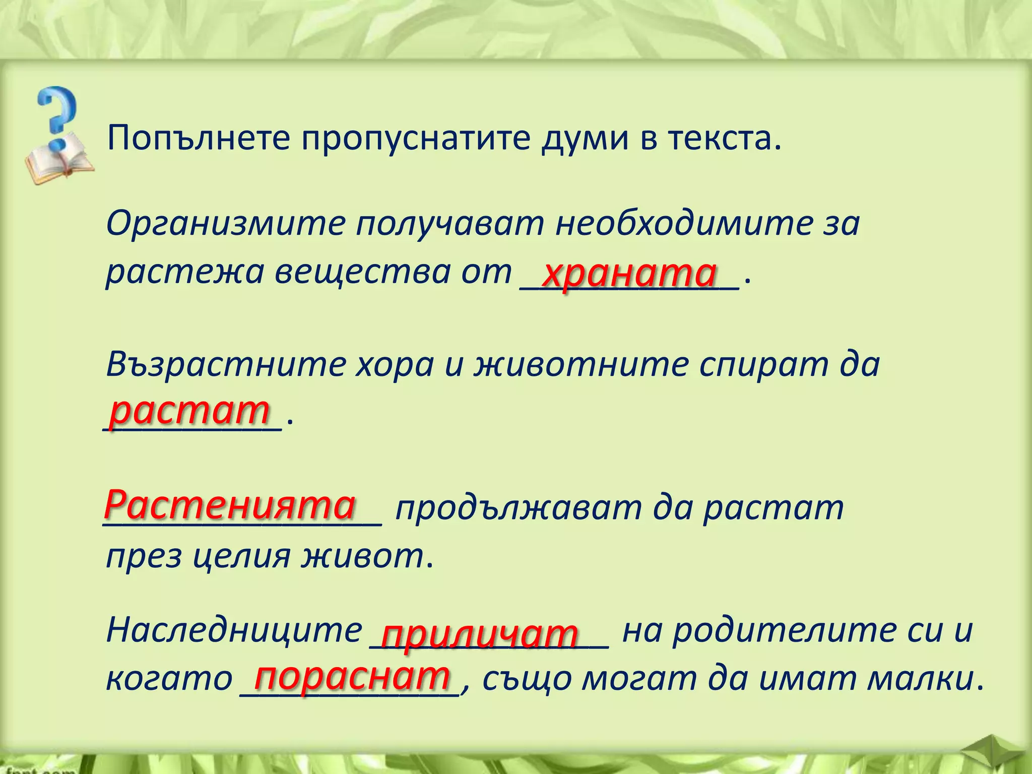 Попълнете пропуснатите думи в текста.
Организмите получават необходимите за
растежа вещества от ___________.
храната
Възрастните хора и животните спират да
растат
_________.

Растенията продължават да растат
______________
през целия живот.

Наследниците ____________ на родителите си и
приличат
пораснат
когато ___________, също могат да имат малки.

 