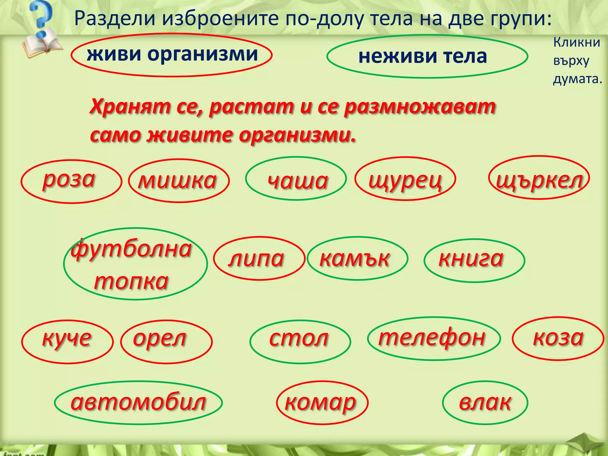 Раздели изброените по-долу тела на две групи:
Кликни
живи организми
неживи тела
върху
думата.

Хранят се, растат и се размножават
само живите организми.

роза

мишка

футболна
топка
куче

орел

автомобил

чаша
липа

щурец

камък

стол
комар

щъркел

книга

телефон
влак

коза

 