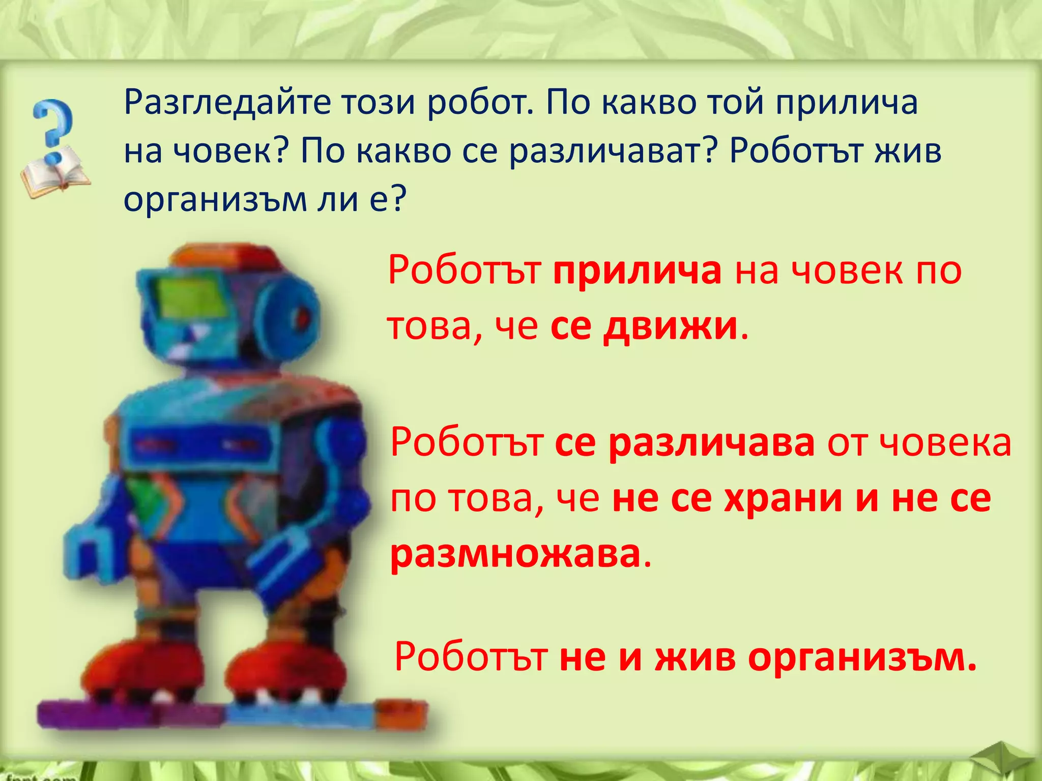 Разгледайте този робот. По какво той прилича
на човек? По какво се различават? Роботът жив
организъм ли е?

Роботът прилича на човек по
това, че се движи.
Роботът се различава от човека
по това, че не се храни и не се
размножава.
Роботът не и жив организъм.

 