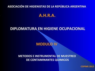 ASOCIACIÓN DE HIGIENISTAS DE LA REPÚBLICA ARGENTINA

A.H.R.A.
DIPLOMATURA EN HIGIENE OCUPACIONAL
MODULO IV
METODOS E INSTRUMENTAL DE MUESTREO
DE CONTAMINANTES QUIMICOS
COPIME 2012

 