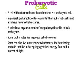 Prokaryotic
Cells

• A cell without a membrane-bound nucleus is a prokaryotic cell.
• In general, prokaryotic cells are smaller than eukaryotic cells and
also have fewer cell structures.
• A unicellular organism made of one prokaryotic cell is called a
prokaryote.
• Some prokaryotes live in groups called colonies.
• Some can also live in extreme environments. The heat-loving
bacteria that live in hot springs get their energy from sulfur
instead of light.

 