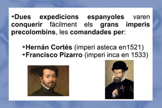 Dues expedicions espanyoles varen
conquerir fàcilment els grans imperis
precolombins, les comandades per:
➔

Hernán Cortés (imperi asteca en1521)
➔ Francisco Pizarro (imperi inca en 1533)
➔

 